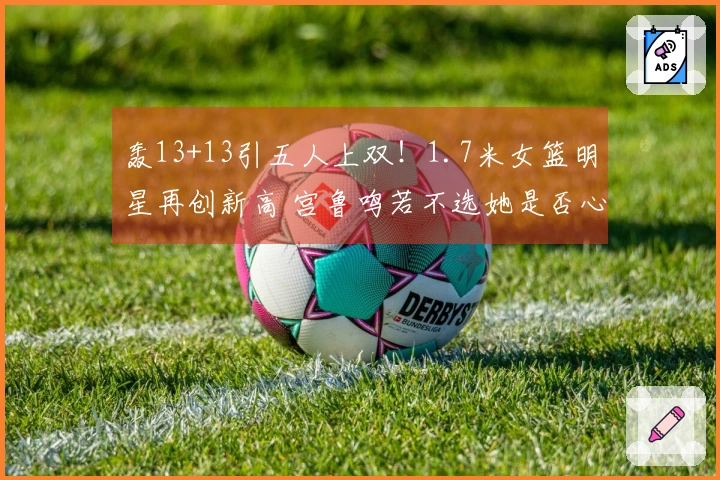 轰13+13引五人上双！1.7米女篮明星再创新高 宫鲁鸣若不选她是否心生懊悔？