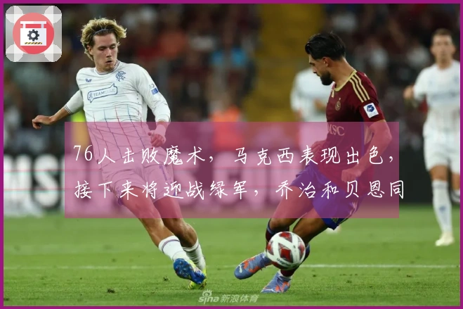 76人击败魔术，马克西表现出色，接下来将迎战绿军，乔治和贝恩同样贡献精彩表现