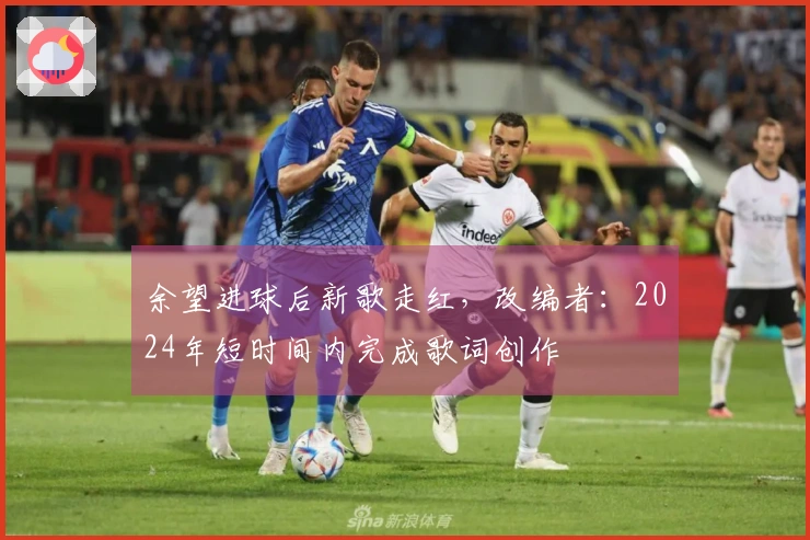 余望进球后新歌走红，改编者：2024年短时间内完成歌词创作