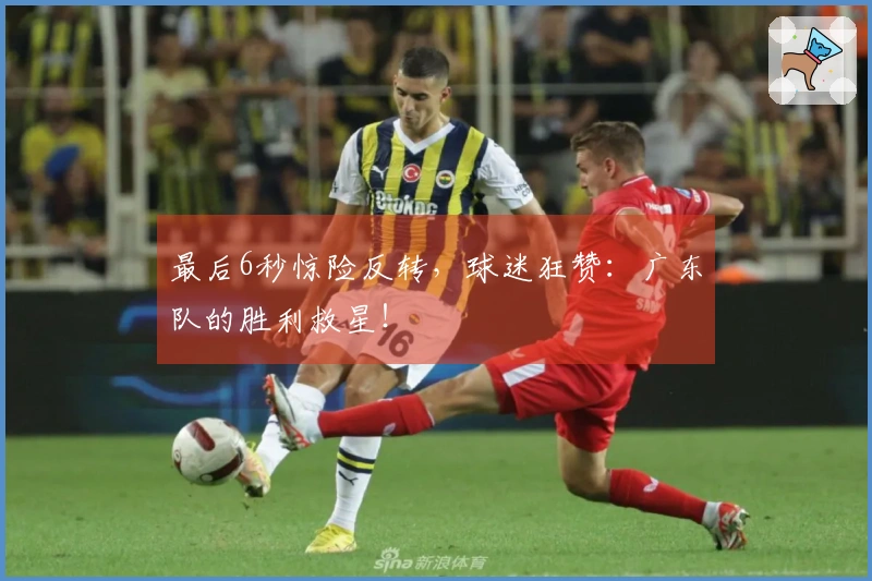 最后6秒惊险反转，球迷狂赞：广东队的胜利救星！
