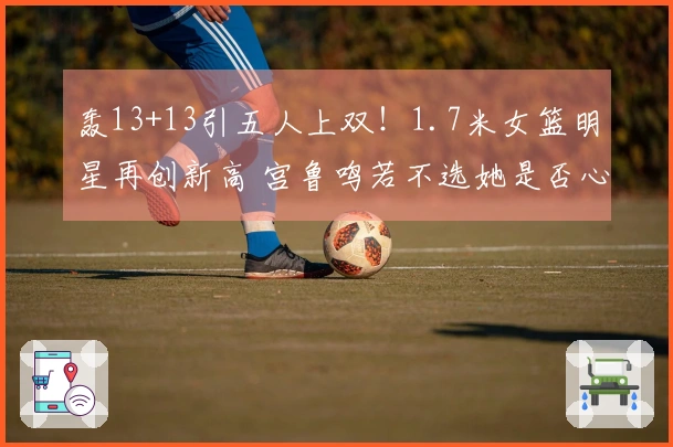 轰13+13引五人上双！1.7米女篮明星再创新高 宫鲁鸣若不选她是否心生懊悔？