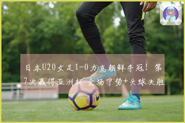 日本U20女足1-0力克朝鲜夺冠！第7次赢得亚洲杯 全场守势+头球决胜
