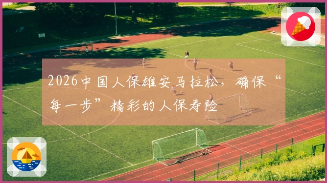 2026中国人保雄安马拉松，确保“每一步”精彩的人保寿险