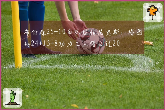布伦森25+10率队逆转尼克斯，塔图姆24+13+8助力三人得分过20