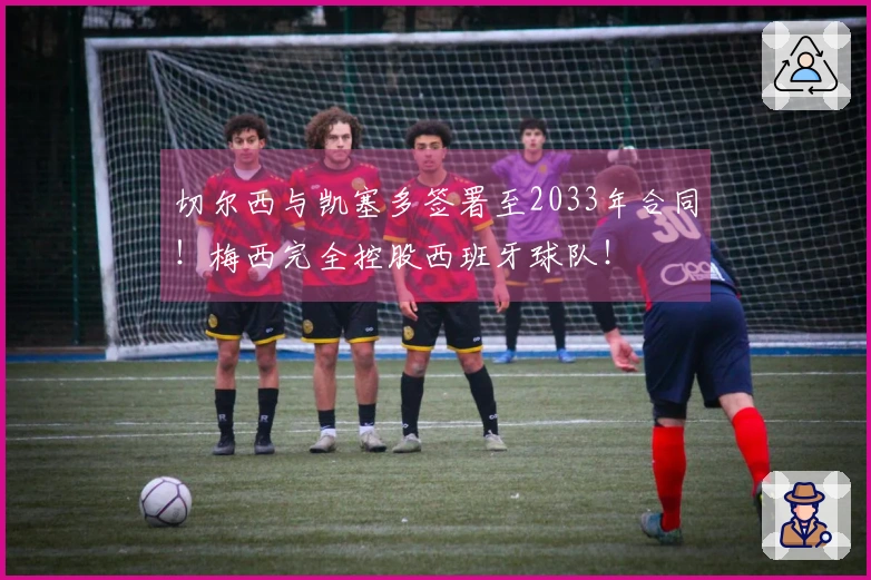 切尔西与凯塞多签署至2033年合同！梅西完全控股西班牙球队！