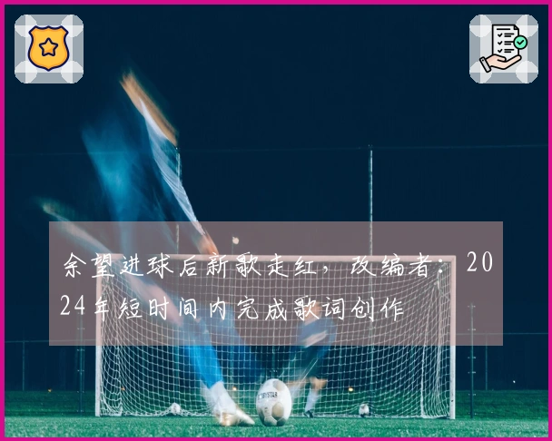 余望进球后新歌走红，改编者：2024年短时间内完成歌词创作
