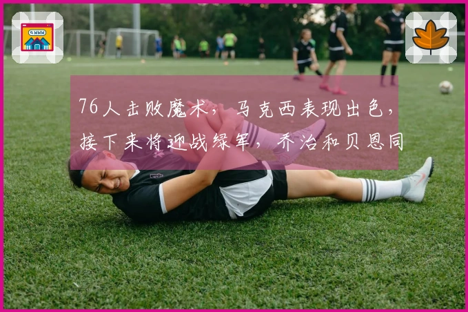 76人击败魔术，马克西表现出色，接下来将迎战绿军，乔治和贝恩同样贡献精彩表现